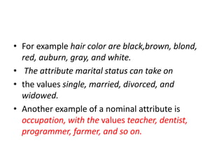 • For example hair color are black,brown, blond,
red, auburn, gray, and white.
• The attribute marital status can take on
• the values single, married, divorced, and
widowed.
• Another example of a nominal attribute is
occupation, with the values teacher, dentist,
programmer, farmer, and so on.
 