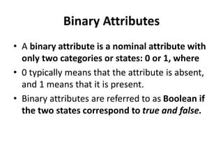 Binary Attributes
• A binary attribute is a nominal attribute with
only two categories or states: 0 or 1, where
• 0 typically means that the attribute is absent,
and 1 means that it is present.
• Binary attributes are referred to as Boolean if
the two states correspond to true and false.
 