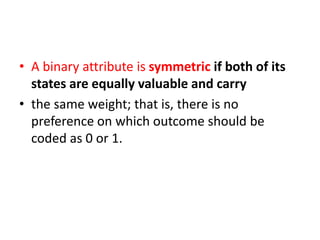 • A binary attribute is symmetric if both of its
states are equally valuable and carry
• the same weight; that is, there is no
preference on which outcome should be
coded as 0 or 1.
 