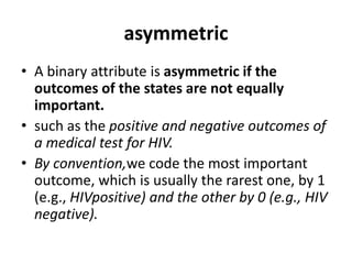 asymmetric
• A binary attribute is asymmetric if the
outcomes of the states are not equally
important.
• such as the positive and negative outcomes of
a medical test for HIV.
• By convention,we code the most important
outcome, which is usually the rarest one, by 1
(e.g., HIVpositive) and the other by 0 (e.g., HIV
negative).
 