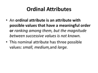 Ordinal Attributes
• An ordinal attribute is an attribute with
possible values that have a meaningful order
or ranking among them, but the magnitude
between successive values is not known.
• This nominal attribute has three possible
values: small, medium,and large.
 