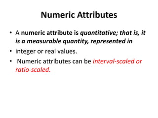 Numeric Attributes
• A numeric attribute is quantitative; that is, it
is a measurable quantity, represented in
• integer or real values.
• Numeric attributes can be interval-scaled or
ratio-scaled.
 
