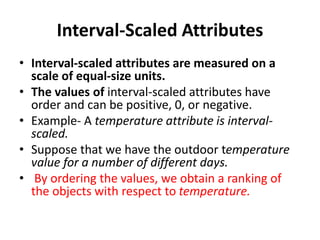 Interval-Scaled Attributes
• Interval-scaled attributes are measured on a
scale of equal-size units.
• The values of interval-scaled attributes have
order and can be positive, 0, or negative.
• Example- A temperature attribute is interval-
scaled.
• Suppose that we have the outdoor temperature
value for a number of different days.
• By ordering the values, we obtain a ranking of
the objects with respect to temperature.
 