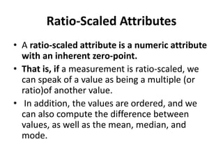 Ratio-Scaled Attributes
• A ratio-scaled attribute is a numeric attribute
with an inherent zero-point.
• That is, if a measurement is ratio-scaled, we
can speak of a value as being a multiple (or
ratio)of another value.
• In addition, the values are ordered, and we
can also compute the difference between
values, as well as the mean, median, and
mode.
 