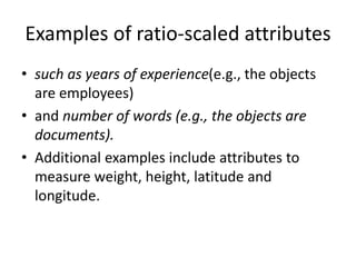 Examples of ratio-scaled attributes
• such as years of experience(e.g., the objects
are employees)
• and number of words (e.g., the objects are
documents).
• Additional examples include attributes to
measure weight, height, latitude and
longitude.
 