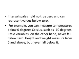 • Interval scales hold no true zero and can
represent values below zero.
• For example, you can measure temperatures
below 0 degrees Celsius, such as -10 degrees.
Ratio variables, on the other hand, never fall
below zero. Height and weight measure from
0 and above, but never fall below it.
 
