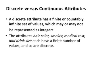 Discrete versus Continuous Attributes
• A discrete attribute has a ﬁnite or countably
inﬁnite set of values, which may or may not
be represented as integers.
• The attributes hair color, smoker, medical test,
and drink size each have a ﬁnite number of
values, and so are discrete.
 