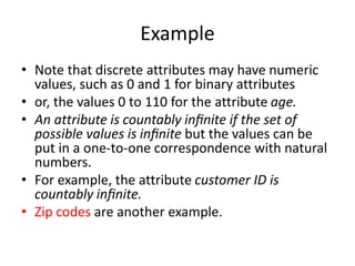 Example
• Note that discrete attributes may have numeric
values, such as 0 and 1 for binary attributes
• or, the values 0 to 110 for the attribute age.
• An attribute is countably inﬁnite if the set of
possible values is inﬁnite but the values can be
put in a one-to-one correspondence with natural
numbers.
• For example, the attribute customer ID is
countably inﬁnite.
• Zip codes are another example.
 