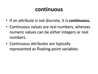 continuous
• If an attribute is not discrete, it is continuous.
• Continuous values are real numbers, whereas
numeric values can be either integers or real
numbers.
• Continuous attributes are typically
represented as ﬂoating-point variables.
 