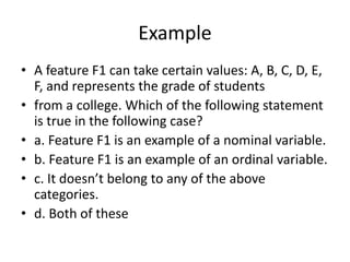 Example
• A feature F1 can take certain values: A, B, C, D, E,
F, and represents the grade of students
• from a college. Which of the following statement
is true in the following case?
• a. Feature F1 is an example of a nominal variable.
• b. Feature F1 is an example of an ordinal variable.
• c. It doesn’t belong to any of the above
categories.
• d. Both of these
 