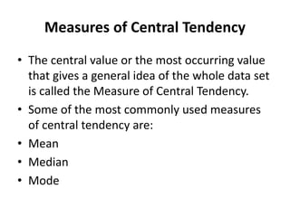 Measures of Central Tendency
• The central value or the most occurring value
that gives a general idea of the whole data set
is called the Measure of Central Tendency.
• Some of the most commonly used measures
of central tendency are:
• Mean
• Median
• Mode
 