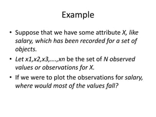 Example
• Suppose that we have some attribute X, like
salary, which has been recorded for a set of
objects.
• Let x1,x2,x3,….,xn be the set of N observed
values or observations for X.
• If we were to plot the observations for salary,
where would most of the values fall?
 