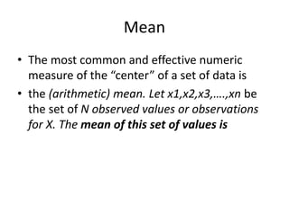 Mean
• The most common and effective numeric
measure of the “center” of a set of data is
• the (arithmetic) mean. Let x1,x2,x3,….,xn be
the set of N observed values or observations
for X. The mean of this set of values is
 