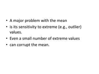 • A major problem with the mean
• is its sensitivity to extreme (e.g., outlier)
values.
• Even a small number of extreme values
• can corrupt the mean.
 