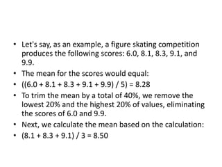 • Let's say, as an example, a figure skating competition
produces the following scores: 6.0, 8.1, 8.3, 9.1, and
9.9.
• The mean for the scores would equal:
• ((6.0 + 8.1 + 8.3 + 9.1 + 9.9) / 5) = 8.28
• To trim the mean by a total of 40%, we remove the
lowest 20% and the highest 20% of values, eliminating
the scores of 6.0 and 9.9.
• Next, we calculate the mean based on the calculation:
• (8.1 + 8.3 + 9.1) / 3 = 8.50
 