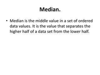 Median.
• Median is the middle value in a set of ordered
data values. It is the value that separates the
higher half of a data set from the lower half.
 