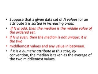 • Suppose that a given data set of N values for an
attribute X is sorted in increasing order.
• If N is odd, then the median is the middle value of
the ordered set.
• If N is even, then the median is not unique; it is
the two
• middlemost values and any value in between.
• If X is a numeric attribute in this case, by
convention, the median is taken as the average of
the two middlemost values.
 
