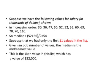 • Suppose we have the following values for salary (in
thousands of dollars), shown
• in increasing order: 30, 36, 47, 50, 52, 52, 56, 60, 63,
70, 70, 110.
• So median= (52+56)/2=54
• Suppose that we had only the ﬁrst 11 values in the list.
• Given an odd number of values, the median is the
middlemost value.
• This is the sixth value in this list, which has
a value of $52,000.
 