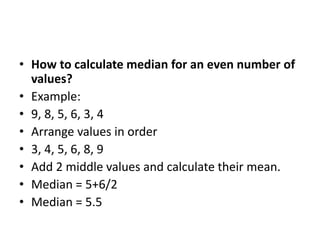 • How to calculate median for an even number of
values?
• Example:
• 9, 8, 5, 6, 3, 4
• Arrange values in order
• 3, 4, 5, 6, 8, 9
• Add 2 middle values and calculate their mean.
• Median = 5+6/2
• Median = 5.5
 