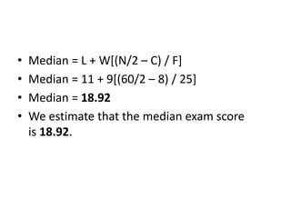 • Median = L + W[(N/2 – C) / F]
• Median = 11 + 9[(60/2 – 8) / 25]
• Median = 18.92
• We estimate that the median exam score
is 18.92.
 