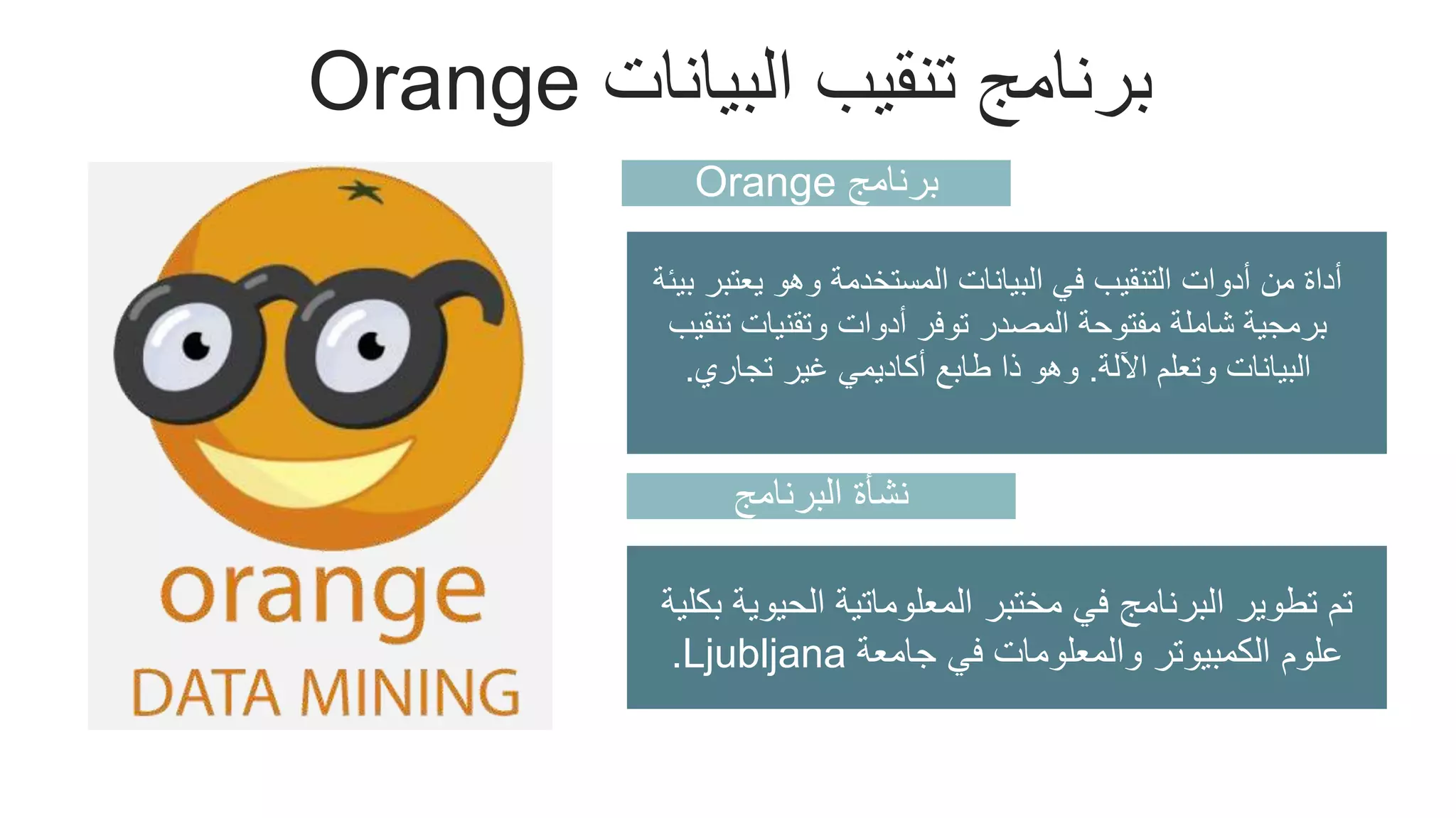 Orange ‫البيانات‬ ‫تنقيب‬ ‫برنامج‬
‫برنامج‬
Orange
‫يع‬ ‫وهو‬ ‫المستخدمة‬ ‫البيانات‬ ‫في‬ ‫التنقيب‬ ‫أدوات‬ ‫من‬ ‫أداة‬
‫بيئة‬ ‫تبر‬
‫ت‬ ‫وتقنيات‬ ‫أدوات‬ ‫توفر‬ ‫المصدر‬ ‫مفتوحة‬ ‫شاملة‬ ‫برمجية‬
‫نقيب‬
‫اآللة‬ ‫وتعلم‬ ‫البيانات‬
.
‫تجاري‬ ‫غير‬ ‫أكاديمي‬ ‫طابع‬ ‫ذا‬ ‫وهو‬
.
Add Skills – 70%
Add Skills – 80%
Add Skills – 60%
Add Skills – 90%
‫البرنامج‬ ‫نشأة‬
‫الحيو‬ ‫المعلوماتية‬ ‫مختبر‬ ‫في‬ ‫البرنامج‬ ‫تطوير‬ ‫تم‬
‫بكلية‬ ‫ية‬
‫جامعة‬ ‫في‬ ‫والمعلومات‬ ‫الكمبيوتر‬ ‫علوم‬
Ljubljana
.
 
