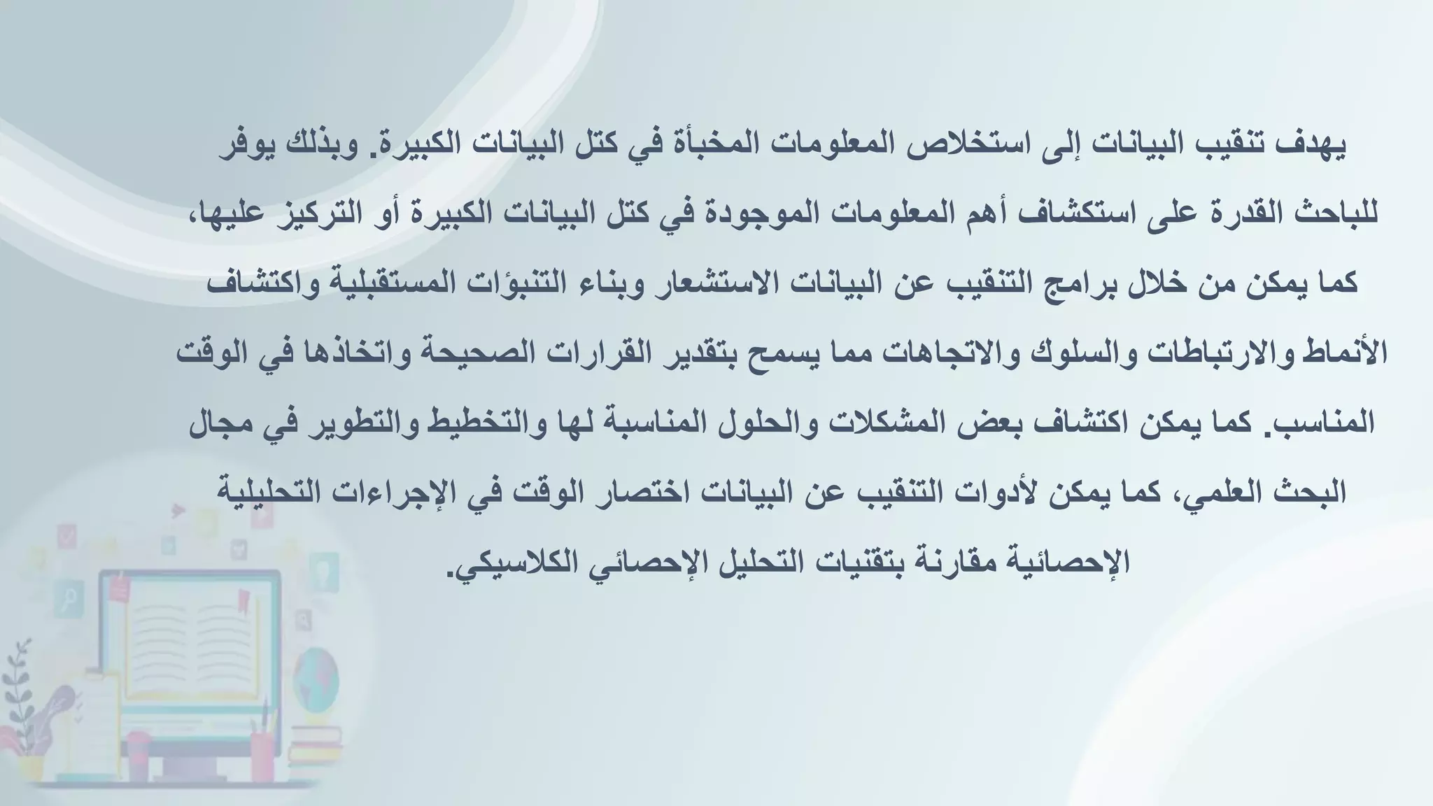 ‫الكبيرة‬ ‫البيانات‬ ‫كتل‬ ‫في‬ ‫المخبأة‬ ‫المعلومات‬ ‫استخالص‬ ‫إلى‬ ‫البيانات‬ ‫تنقيب‬ ‫يهدف‬
.
‫يوفر‬ ‫وبذلك‬
،‫عليها‬ ‫التركيز‬ ‫أو‬ ‫الكبيرة‬ ‫البيانات‬ ‫كتل‬ ‫في‬ ‫الموجودة‬ ‫المعلومات‬ ‫أهم‬ ‫استكشاف‬ ‫على‬ ‫القدرة‬ ‫للباحث‬
‫واكتشاف‬ ‫المستقبلية‬ ‫التنبؤات‬ ‫وبناء‬ ‫االستشعار‬ ‫البيانات‬ ‫عن‬ ‫التنقيب‬ ‫برامج‬ ‫خالل‬ ‫من‬ ‫يمكن‬ ‫كما‬
‫الوقت‬ ‫في‬ ‫واتخاذها‬ ‫الصحيحة‬ ‫القرارات‬ ‫بتقدير‬ ‫يسمح‬ ‫مما‬ ‫واالتجاهات‬ ‫والسلوك‬ ‫واالرتباطات‬ ‫األنماط‬
‫المناسب‬
.
‫مجال‬ ‫في‬ ‫والتطوير‬ ‫والتخطيط‬ ‫لها‬ ‫المناسبة‬ ‫والحلول‬ ‫المشكالت‬ ‫بعض‬ ‫اكتشاف‬ ‫يمكن‬ ‫كما‬
‫التحليلية‬ ‫اإلجراءات‬ ‫في‬ ‫الوقت‬ ‫اختصار‬ ‫البيانات‬ ‫عن‬ ‫التنقيب‬ ‫ألدوات‬ ‫يمكن‬ ‫كما‬ ،‫العلمي‬ ‫البحث‬
‫الكالسيكي‬ ‫اإلحصائي‬ ‫التحليل‬ ‫بتقنيات‬ ‫مقارنة‬ ‫اإلحصائية‬
.
 