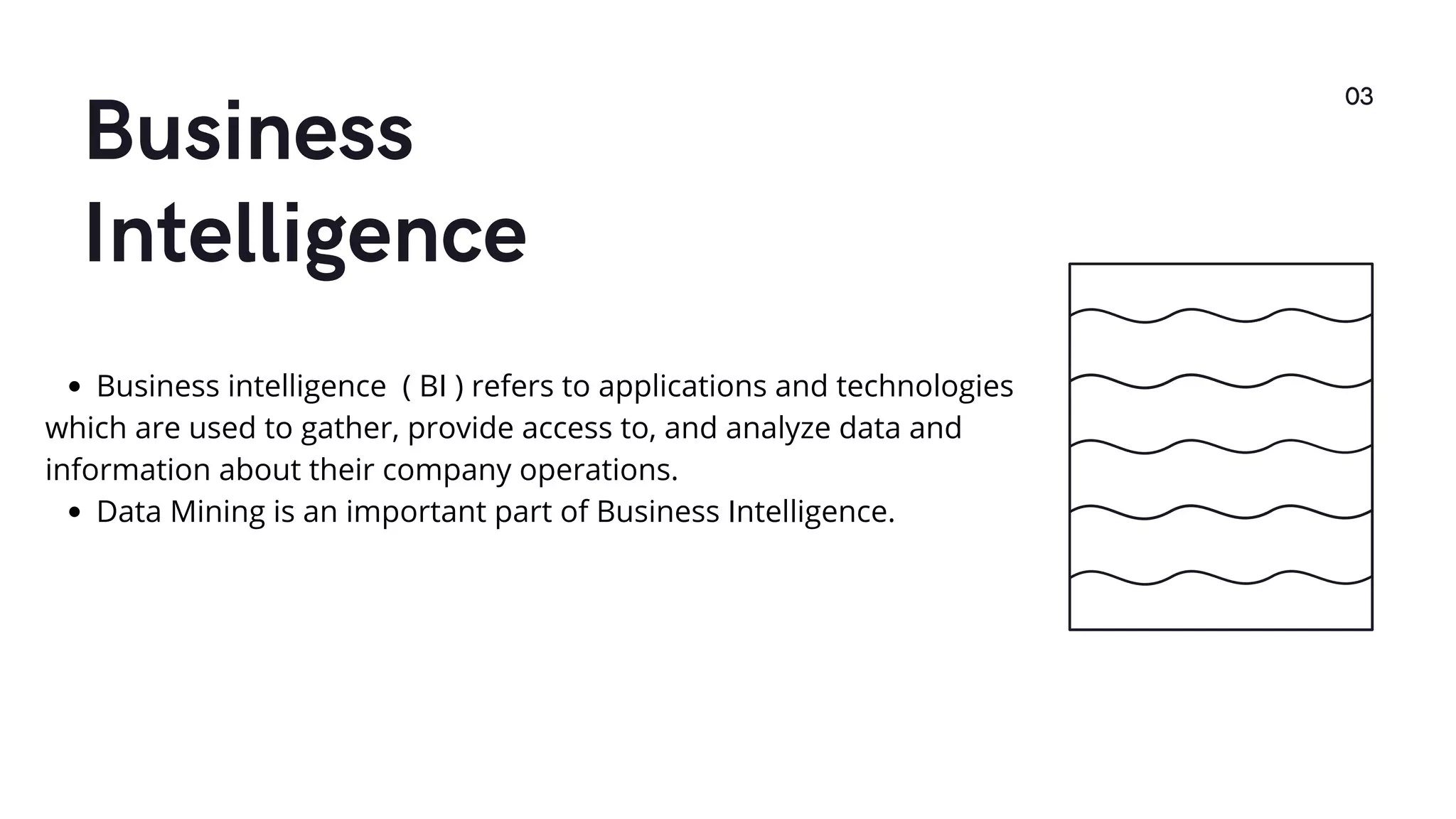 Business
Intelligence
03
Business intelligence ( BI ) refers to applications and technologies
which are used to gather, provide access to, and analyze data and
information about their company operations.
Data Mining is an important part of Business Intelligence.
 