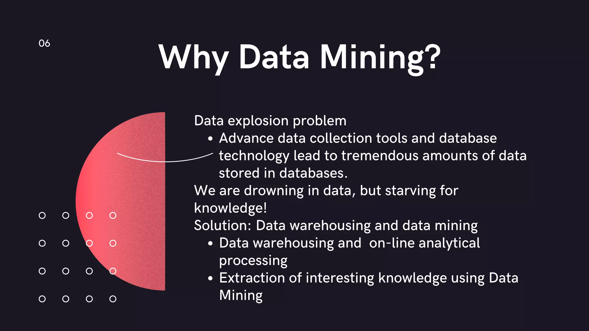 Why Data Mining?
06
Data explosion problem
Advance data collection tools and database
technology lead to tremendous amounts of data
stored in databases.
We are drowning in data, but starving for
knowledge!
Solution: Data warehousing and data mining
Data warehousing and on-line analytical
processing
Extraction of interesting knowledge using Data
Mining
 