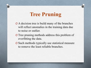 Tree Pruning
O A decision tree is build many of the branches
will reflect anomalies in the training data due
to noise or outlier.
O Tree pruning methods address this problem of
overfitting the data.
O Such methods typically use statistical measure
to remove the least reliable branches.
 