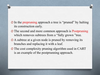 O In the prepruning approach a tree is “pruned” by halting
its construction early.
O The second and more common approach is Postpruning
which removes subtrees from a “fully grown ”tree.
O A subtree at a given node is pruned by removing its
branches and replacing it with a leaf.
O The cost complexity pruning algorithm used in CART
is an example of the postprunning approach.
 
