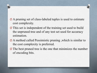 O A pruning set of class-labeled tuples is used to estimate
cost complexity.
O This set is independent of the training set used to build
the unpruned tree and of any test set used for accuracy
estimation.
O A method called Pessimistic pruning ,which is similar to
the cost complexity is preferred.
O The best pruned tree is the one that minimizes the number
of encoding bits.
 