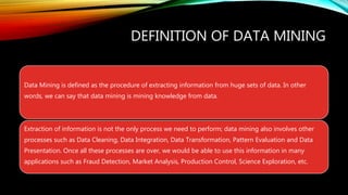 DEFINITION OF DATA MINING
Data Mining is defined as the procedure of extracting information from huge sets of data. In other
words, we can say that data mining is mining knowledge from data.
Extraction of information is not the only process we need to perform; data mining also involves other
processes such as Data Cleaning, Data Integration, Data Transformation, Pattern Evaluation and Data
Presentation. Once all these processes are over, we would be able to use this information in many
applications such as Fraud Detection, Market Analysis, Production Control, Science Exploration, etc.
 