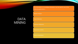 DATA
MINING
The information or knowledge extracted so can be used for any of the
following applications −
Market Analysis
Fraud Detection
Customer Retention
Production Control
Science Exploration
 
