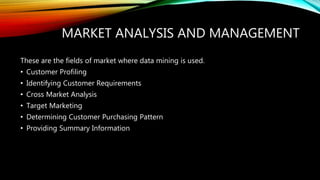 MARKET ANALYSIS AND MANAGEMENT
These are the fields of market where data mining is used.
• Customer Profiling
• Identifying Customer Requirements
• Cross Market Analysis
• Target Marketing
• Determining Customer Purchasing Pattern
• Providing Summary Information
 