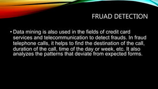 FRUAD DETECTION
• Data mining is also used in the fields of credit card
services and telecommunication to detect frauds. In fraud
telephone calls, it helps to find the destination of the call,
duration of the call, time of the day or week, etc. It also
analyzes the patterns that deviate from expected forms.
 