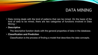 DATA MINING
• Data mining deals with the kind of patterns that can be mined. On the basis of the
kind of data to be mined, there are two categories of functions involved in Data
Mining −
• Descriptive
The descriptive function deals with the general properties of data in the database.
• Classification and Prediction
Classification is the process of finding a model that describes the data concepts.
 