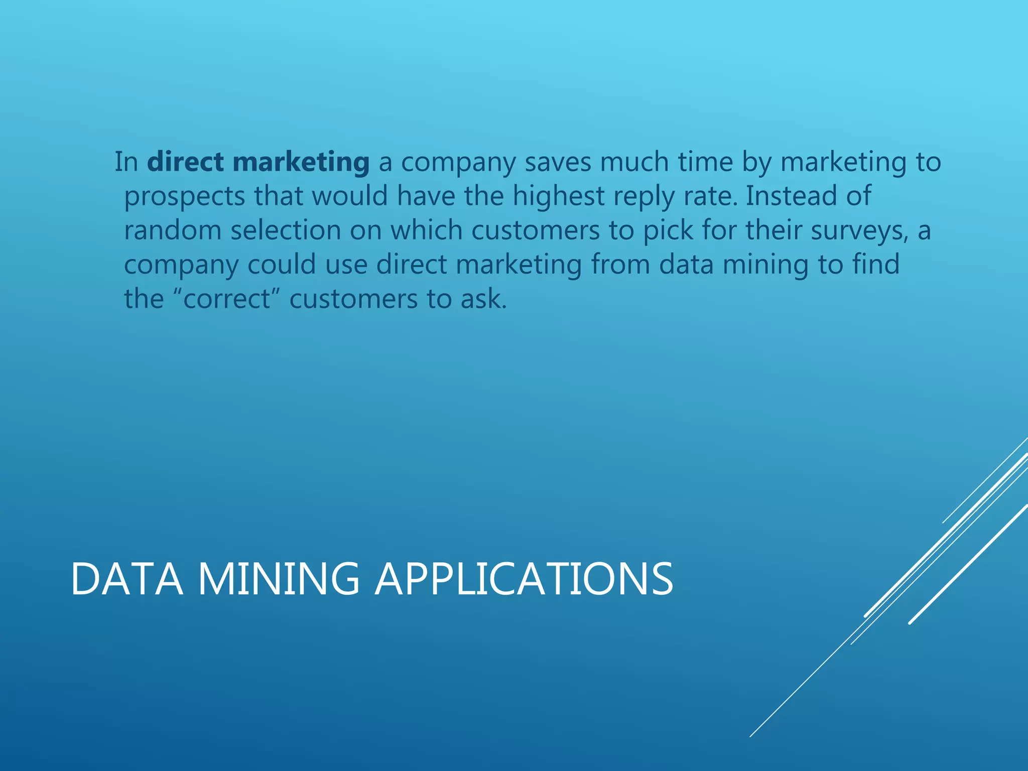 DATA MINING APPLICATIONS
In direct marketing a company saves much time by marketing to
prospects that would have the highest reply rate. Instead of
random selection on which customers to pick for their surveys, a
company could use direct marketing from data mining to find
the “correct” customers to ask.
 