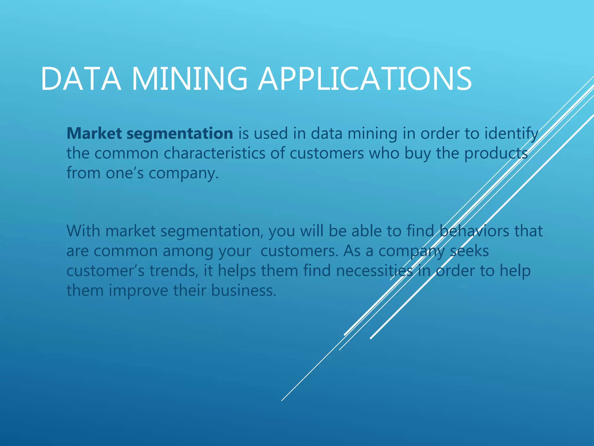DATA MINING APPLICATIONS
Market segmentation is used in data mining in order to identify
the common characteristics of customers who buy the products
from one’s company.
With market segmentation, you will be able to find behaviors that
are common among your customers. As a company seeks
customer’s trends, it helps them find necessities in order to help
them improve their business.
 