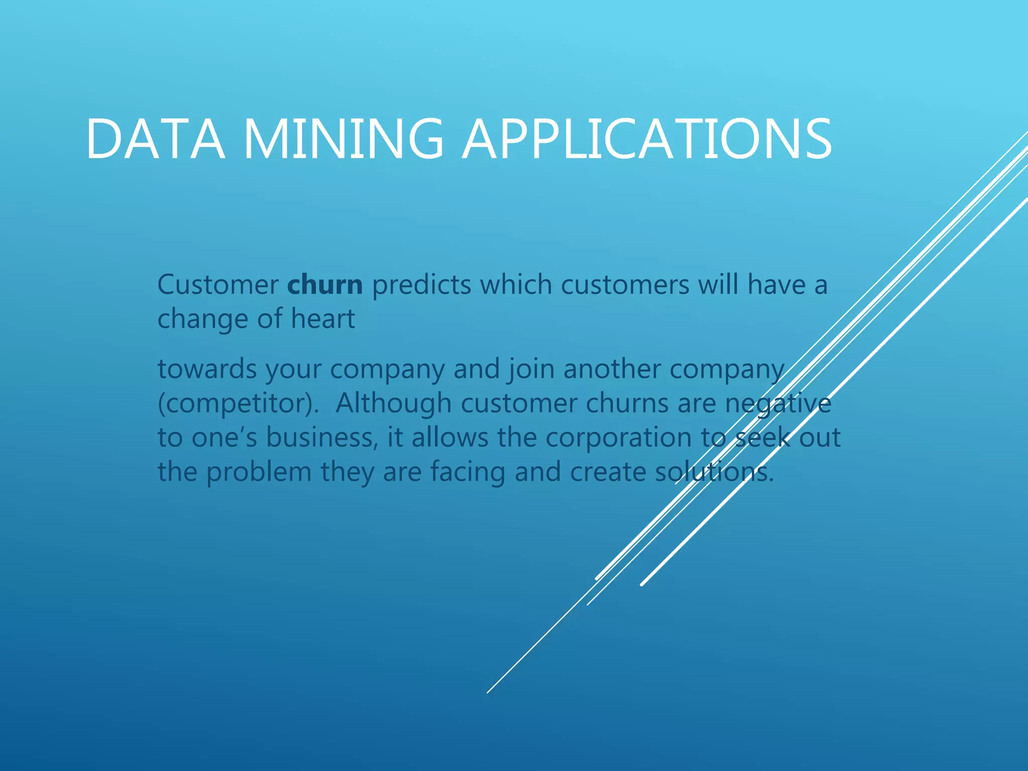 DATA MINING APPLICATIONS
Customer churn predicts which customers will have a
change of heart
towards your company and join another company
(competitor). Although customer churns are negative
to one’s business, it allows the corporation to seek out
the problem they are facing and create solutions.
 