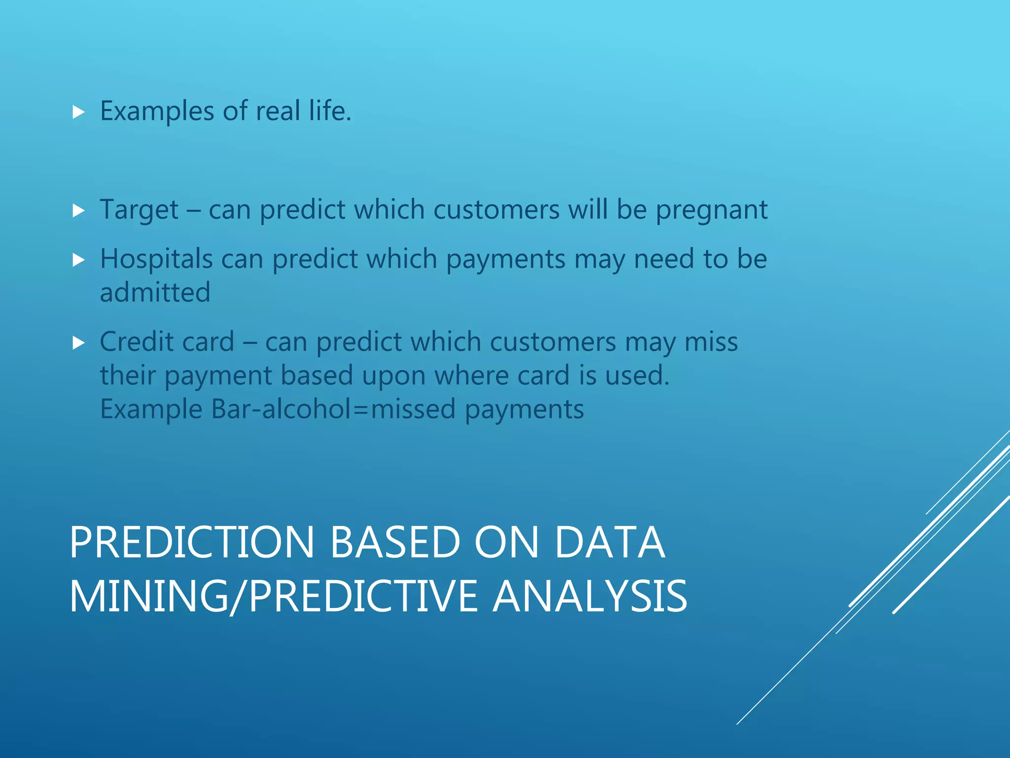 PREDICTION BASED ON DATA
MINING/PREDICTIVE ANALYSIS
 Examples of real life.
 Target – can predict which customers will be pregnant
 Hospitals can predict which payments may need to be
admitted
 Credit card – can predict which customers may miss
their payment based upon where card is used.
Example Bar-alcohol=missed payments
 