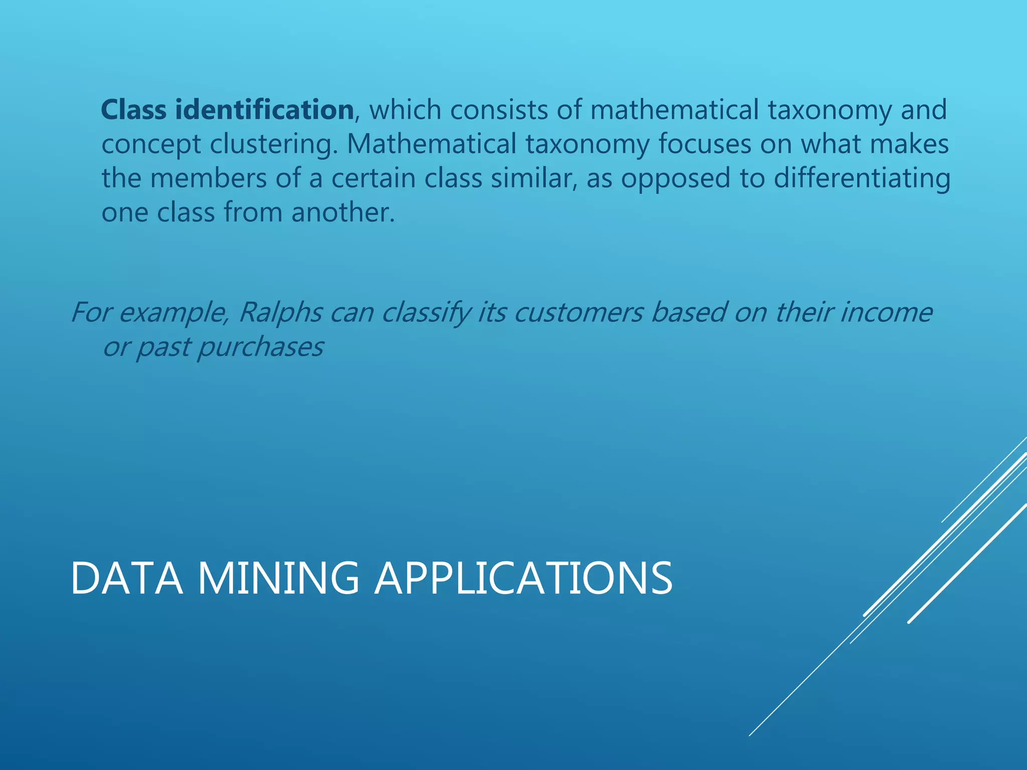 DATA MINING APPLICATIONS
Class identification, which consists of mathematical taxonomy and
concept clustering. Mathematical taxonomy focuses on what makes
the members of a certain class similar, as opposed to differentiating
one class from another.
For example, Ralphs can classify its customers based on their income
or past purchases
 