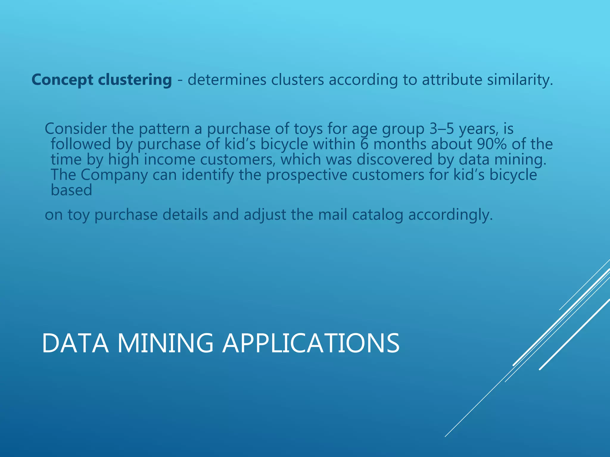 DATA MINING APPLICATIONS
Concept clustering - determines clusters according to attribute similarity.
Consider the pattern a purchase of toys for age group 3–5 years, is
followed by purchase of kid’s bicycle within 6 months about 90% of the
time by high income customers, which was discovered by data mining.
The Company can identify the prospective customers for kid’s bicycle
based
on toy purchase details and adjust the mail catalog accordingly.
 