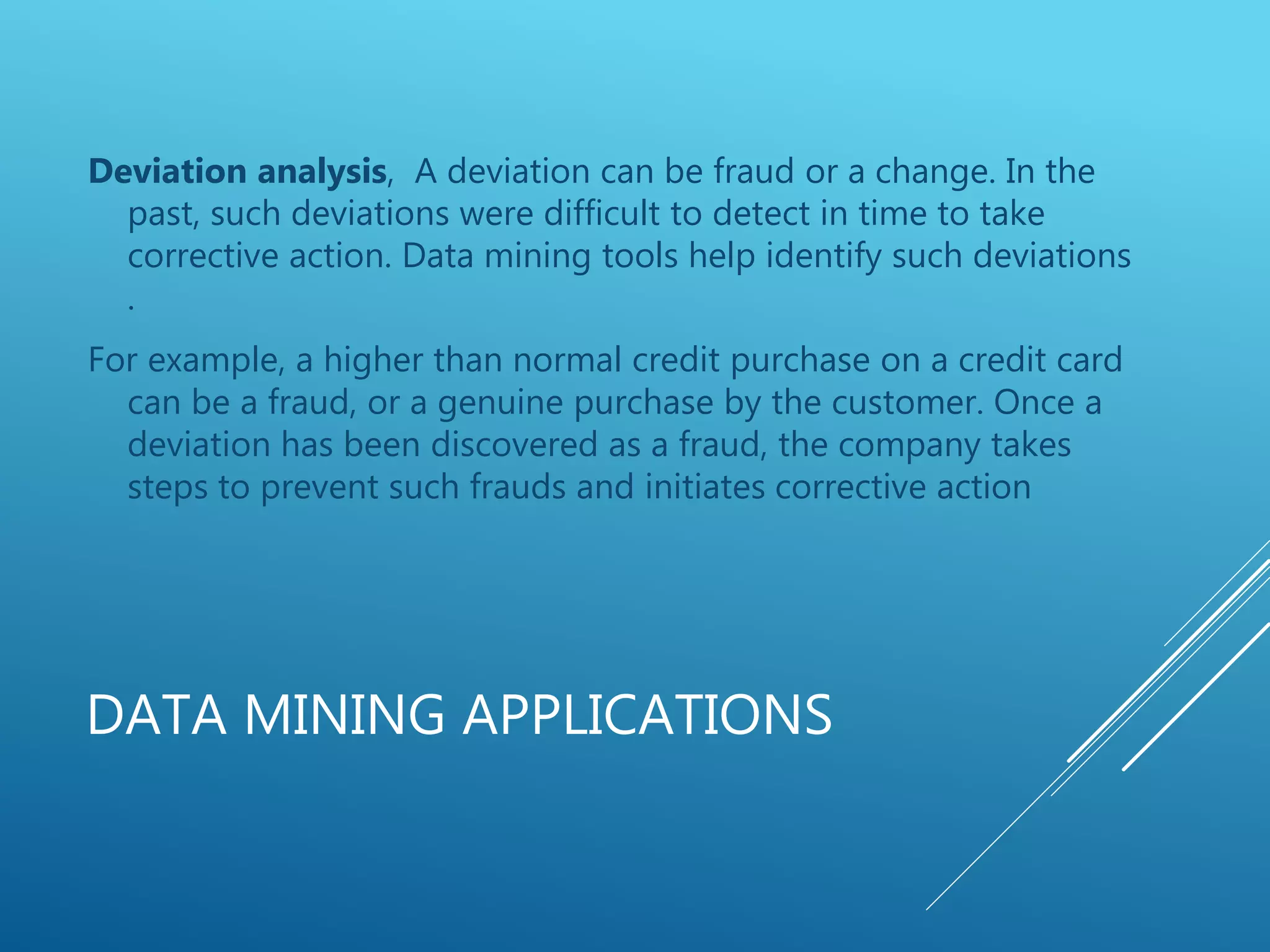 DATA MINING APPLICATIONS
Deviation analysis, A deviation can be fraud or a change. In the
past, such deviations were difficult to detect in time to take
corrective action. Data mining tools help identify such deviations
.
For example, a higher than normal credit purchase on a credit card
can be a fraud, or a genuine purchase by the customer. Once a
deviation has been discovered as a fraud, the company takes
steps to prevent such frauds and initiates corrective action
 