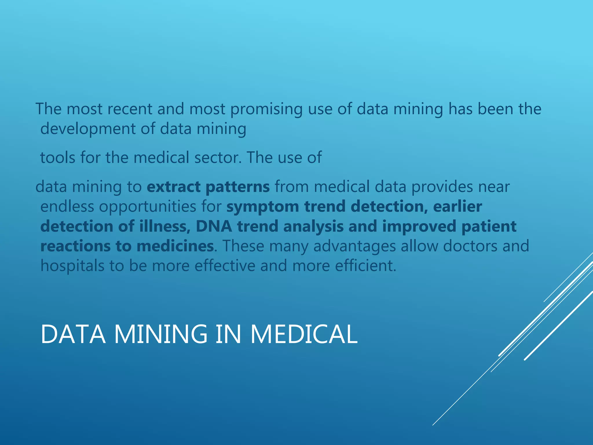 DATA MINING IN MEDICAL
The most recent and most promising use of data mining has been the
development of data mining
tools for the medical sector. The use of
data mining to extract patterns from medical data provides near
endless opportunities for symptom trend detection, earlier
detection of illness, DNA trend analysis and improved patient
reactions to medicines. These many advantages allow doctors and
hospitals to be more effective and more efficient.
 