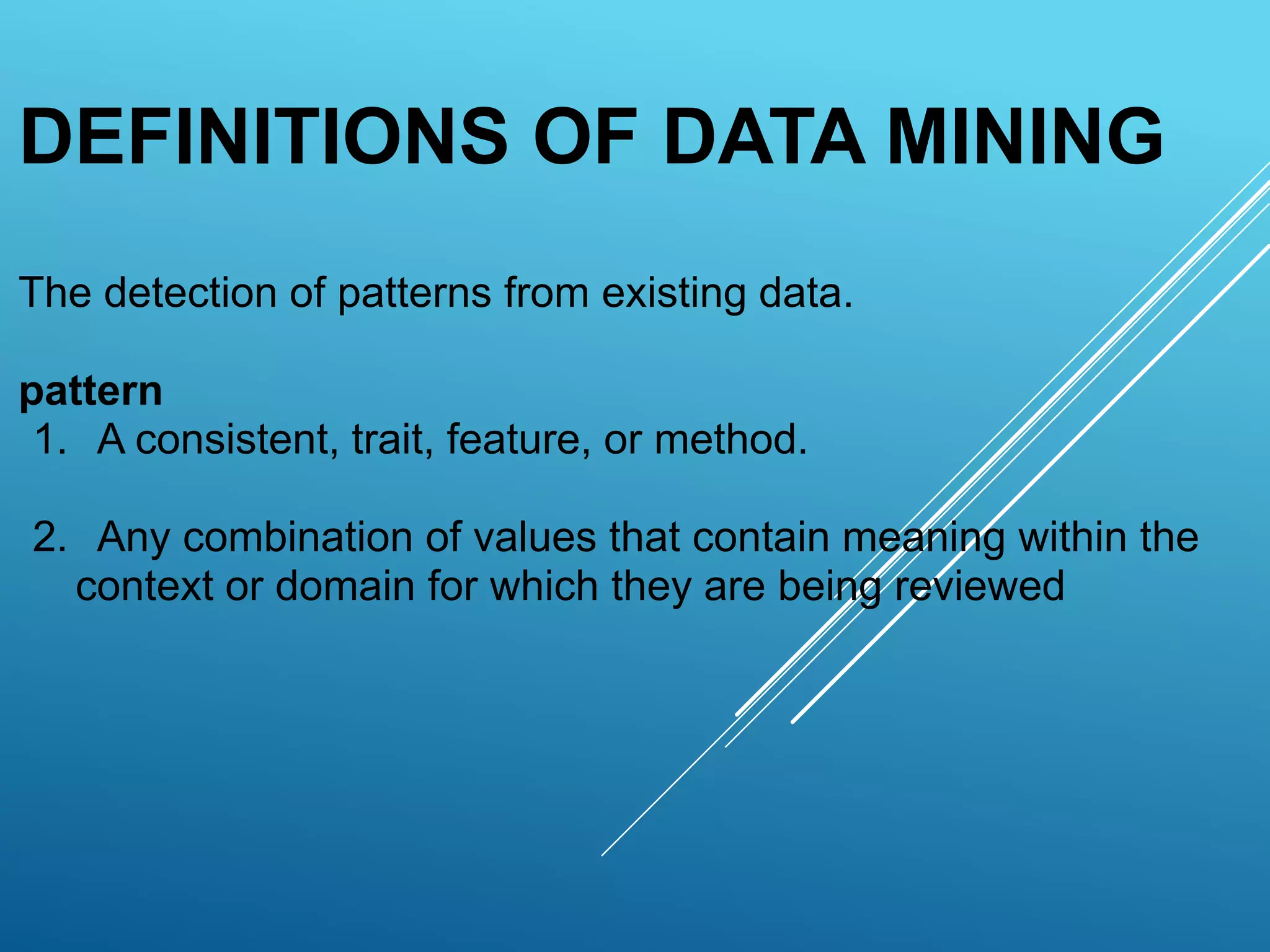 DEFINITIONS OF DATA MINING
The detection of patterns from existing data.
pattern
1. A consistent, trait, feature, or method.
2. Any combination of values that contain meaning within the
context or domain for which they are being reviewed
 
