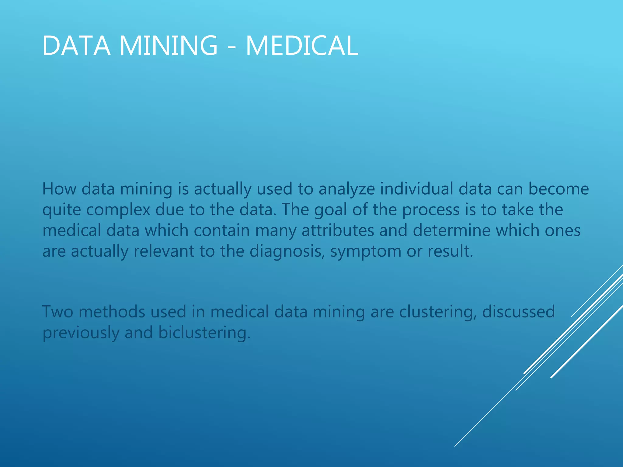 DATA MINING - MEDICAL
How data mining is actually used to analyze individual data can become
quite complex due to the data. The goal of the process is to take the
medical data which contain many attributes and determine which ones
are actually relevant to the diagnosis, symptom or result.
Two methods used in medical data mining are clustering, discussed
previously and biclustering.
 