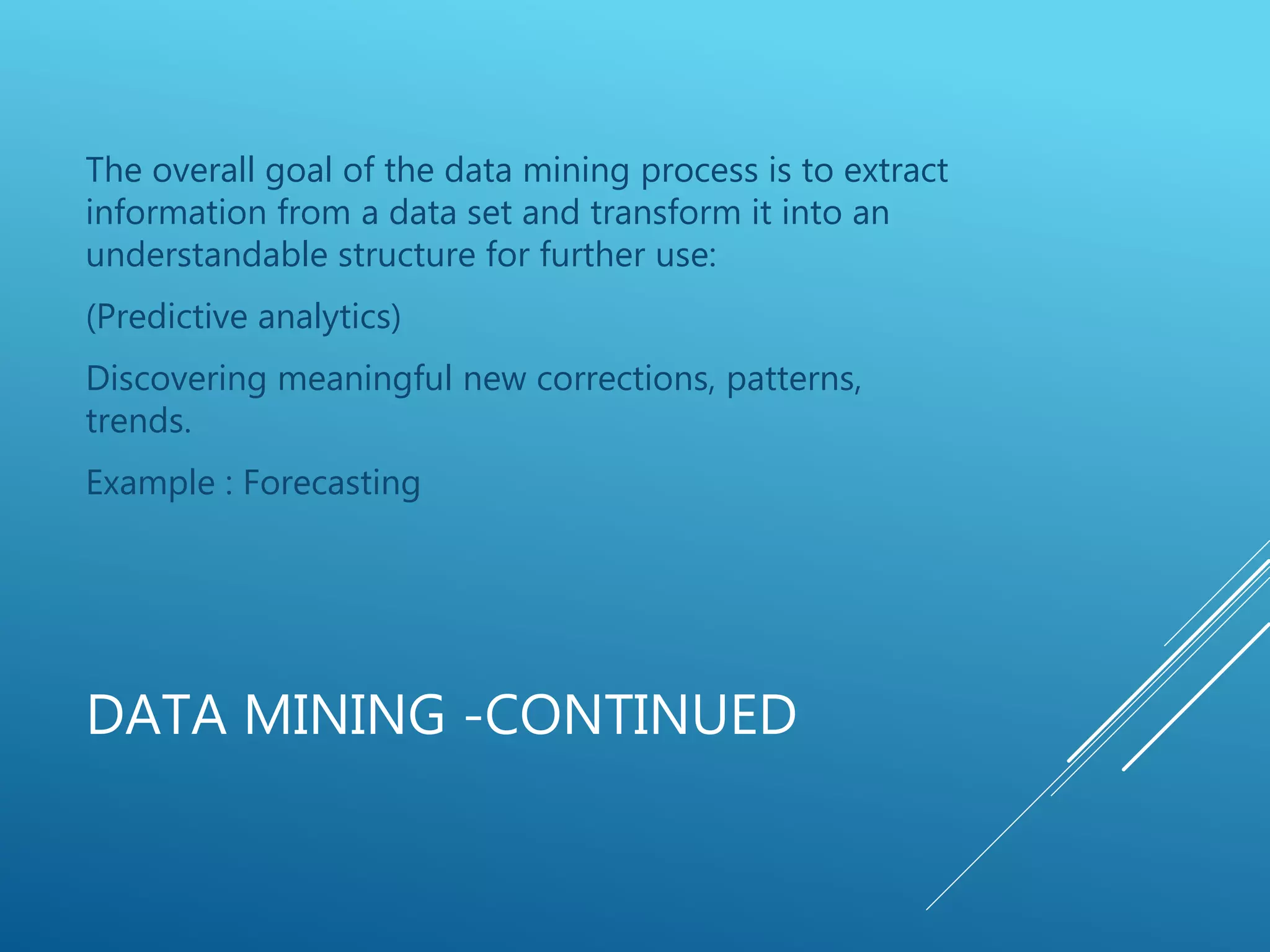 DATA MINING -CONTINUED
The overall goal of the data mining process is to extract
information from a data set and transform it into an
understandable structure for further use:
(Predictive analytics)
Discovering meaningful new corrections, patterns,
trends.
Example : Forecasting
 