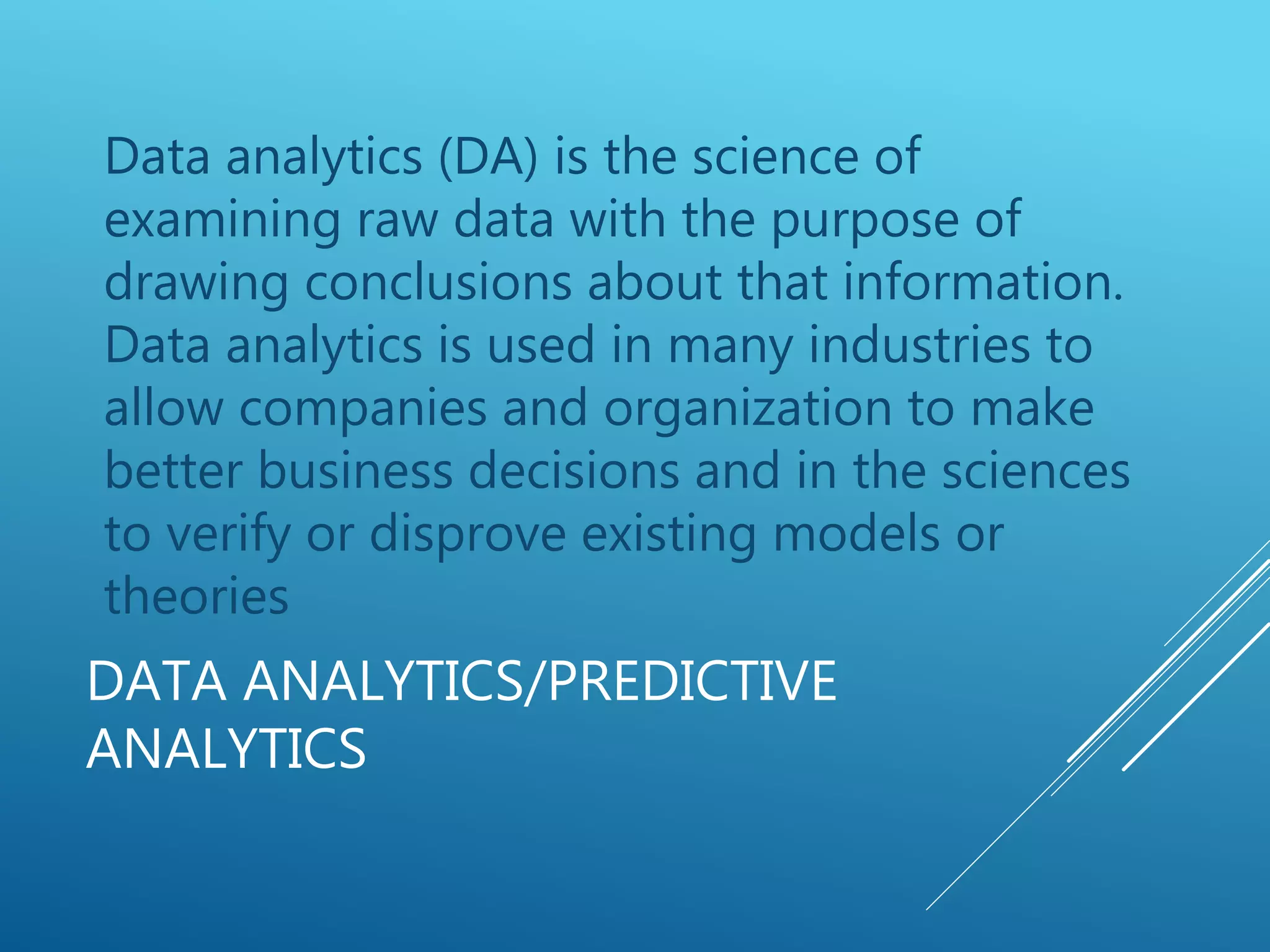 DATA ANALYTICS/PREDICTIVE
ANALYTICS
Data analytics (DA) is the science of
examining raw data with the purpose of
drawing conclusions about that information.
Data analytics is used in many industries to
allow companies and organization to make
better business decisions and in the sciences
to verify or disprove existing models or
theories
 