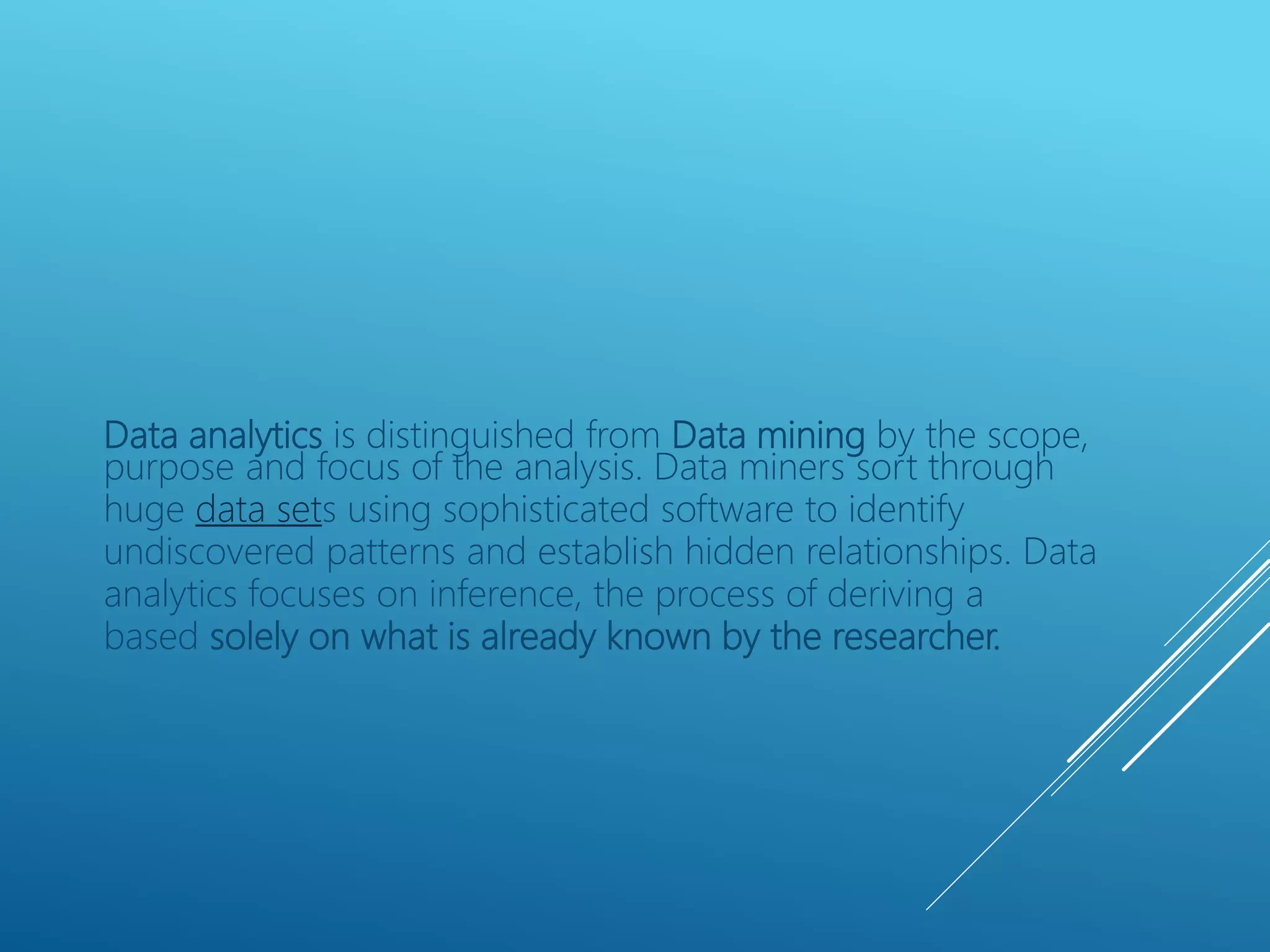 Data analytics is distinguished from Data mining by the scope,
purpose and focus of the analysis. Data miners sort through
huge data sets using sophisticated software to identify
undiscovered patterns and establish hidden relationships. Data
analytics focuses on inference, the process of deriving a
based solely on what is already known by the researcher.
 