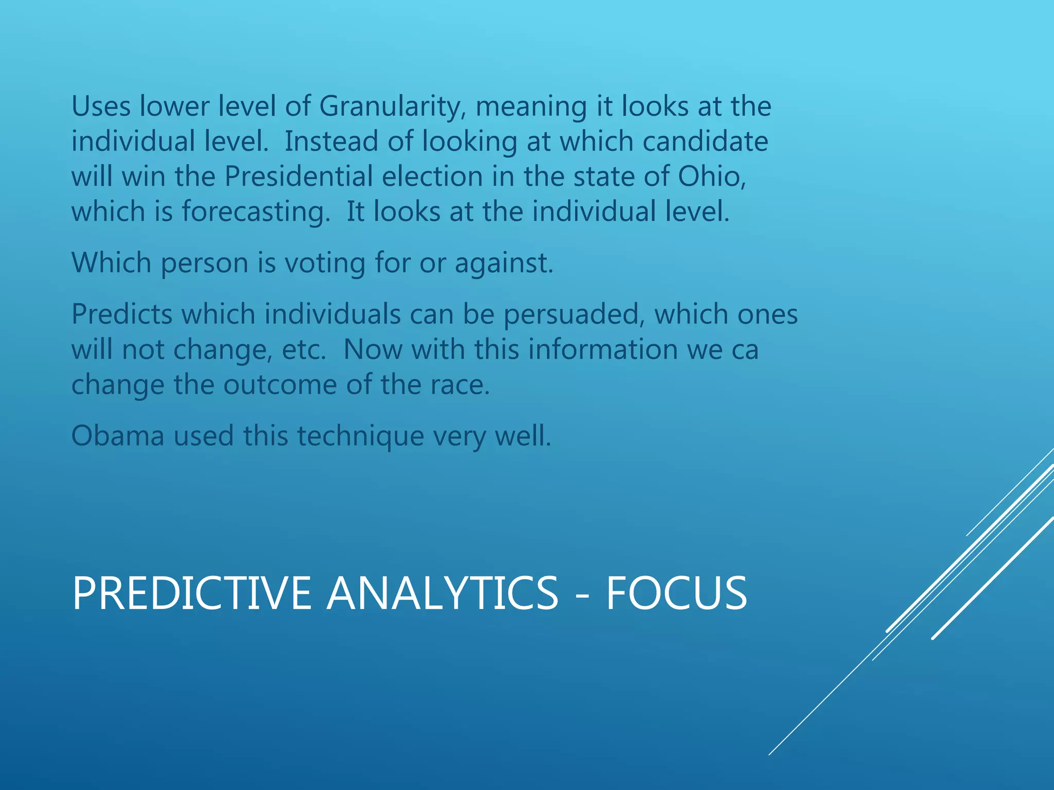 PREDICTIVE ANALYTICS - FOCUS
Uses lower level of Granularity, meaning it looks at the
individual level. Instead of looking at which candidate
will win the Presidential election in the state of Ohio,
which is forecasting. It looks at the individual level.
Which person is voting for or against.
Predicts which individuals can be persuaded, which ones
will not change, etc. Now with this information we ca
change the outcome of the race.
Obama used this technique very well.
 